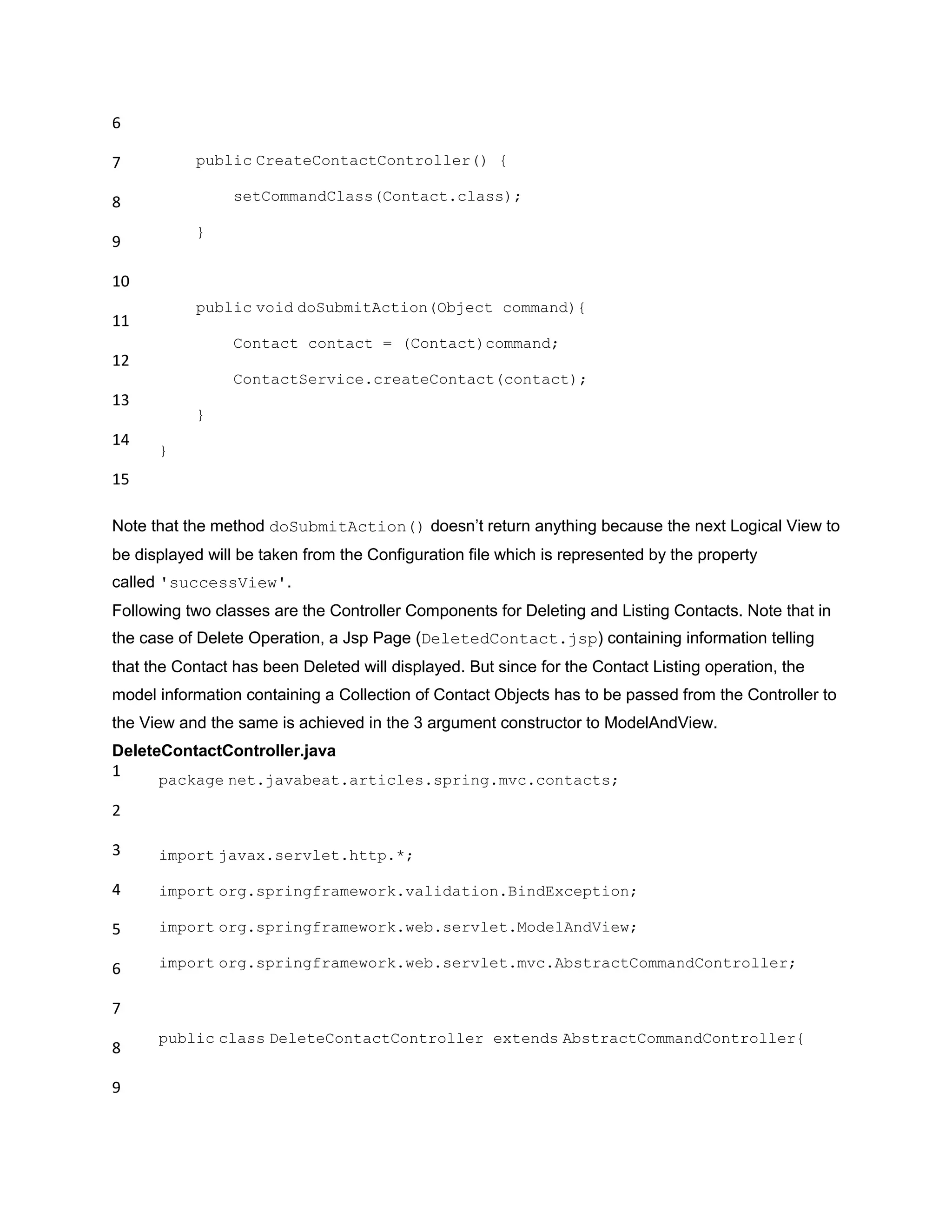 6
7
8
9
10
11
12
13
14
15
public CreateContactController() {
setCommandClass(Contact.class);
}
public void doSubmitAction(Object command){
Contact contact = (Contact)command;
ContactService.createContact(contact);
}
}
Note that the method doSubmitAction() doesn‟t return anything because the next Logical View to
be displayed will be taken from the Configuration file which is represented by the property
called 'successView'.
Following two classes are the Controller Components for Deleting and Listing Contacts. Note that in
the case of Delete Operation, a Jsp Page (DeletedContact.jsp) containing information telling
that the Contact has been Deleted will displayed. But since for the Contact Listing operation, the
model information containing a Collection of Contact Objects has to be passed from the Controller to
the View and the same is achieved in the 3 argument constructor to ModelAndView.
DeleteContactController.java
1
2
3
4
5
6
7
8
9
package net.javabeat.articles.spring.mvc.contacts;
import javax.servlet.http.*;
import org.springframework.validation.BindException;
import org.springframework.web.servlet.ModelAndView;
import org.springframework.web.servlet.mvc.AbstractCommandController;
public class DeleteContactController extends AbstractCommandController{
 