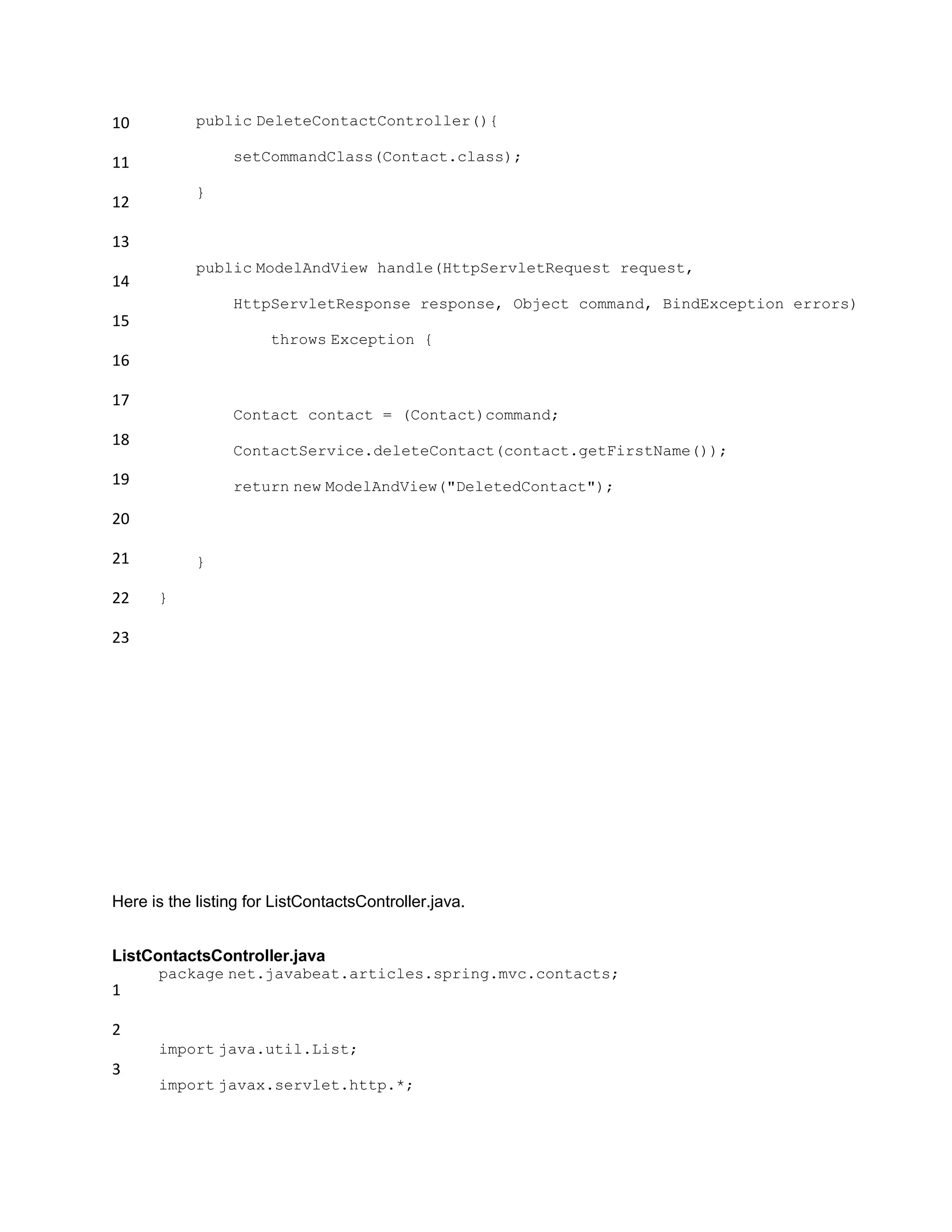 10
11
12
13
14
15
16
17
18
19
20
21
22
23
public DeleteContactController(){
setCommandClass(Contact.class);
}
public ModelAndView handle(HttpServletRequest request,
HttpServletResponse response, Object command, BindException errors)
throws Exception {
Contact contact = (Contact)command;
ContactService.deleteContact(contact.getFirstName());
return new ModelAndView("DeletedContact");
}
}
Here is the listing for ListContactsController.java.
ListContactsController.java
1
2
3
package net.javabeat.articles.spring.mvc.contacts;
import java.util.List;
import javax.servlet.http.*;
 