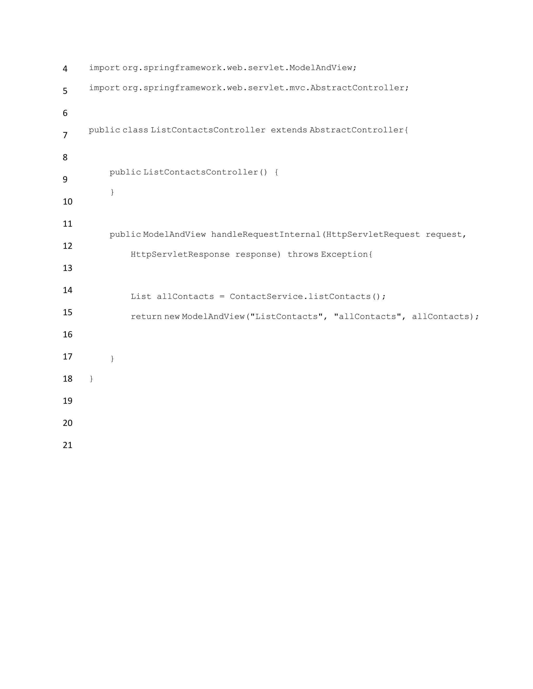 4
5
6
7
8
9
10
11
12
13
14
15
16
17
18
19
20
21
import org.springframework.web.servlet.ModelAndView;
import org.springframework.web.servlet.mvc.AbstractController;
public class ListContactsController extends AbstractController{
public ListContactsController() {
}
public ModelAndView handleRequestInternal(HttpServletRequest request,
HttpServletResponse response) throws Exception{
List allContacts = ContactService.listContacts();
return new ModelAndView("ListContacts", "allContacts", allContacts);
}
}
 