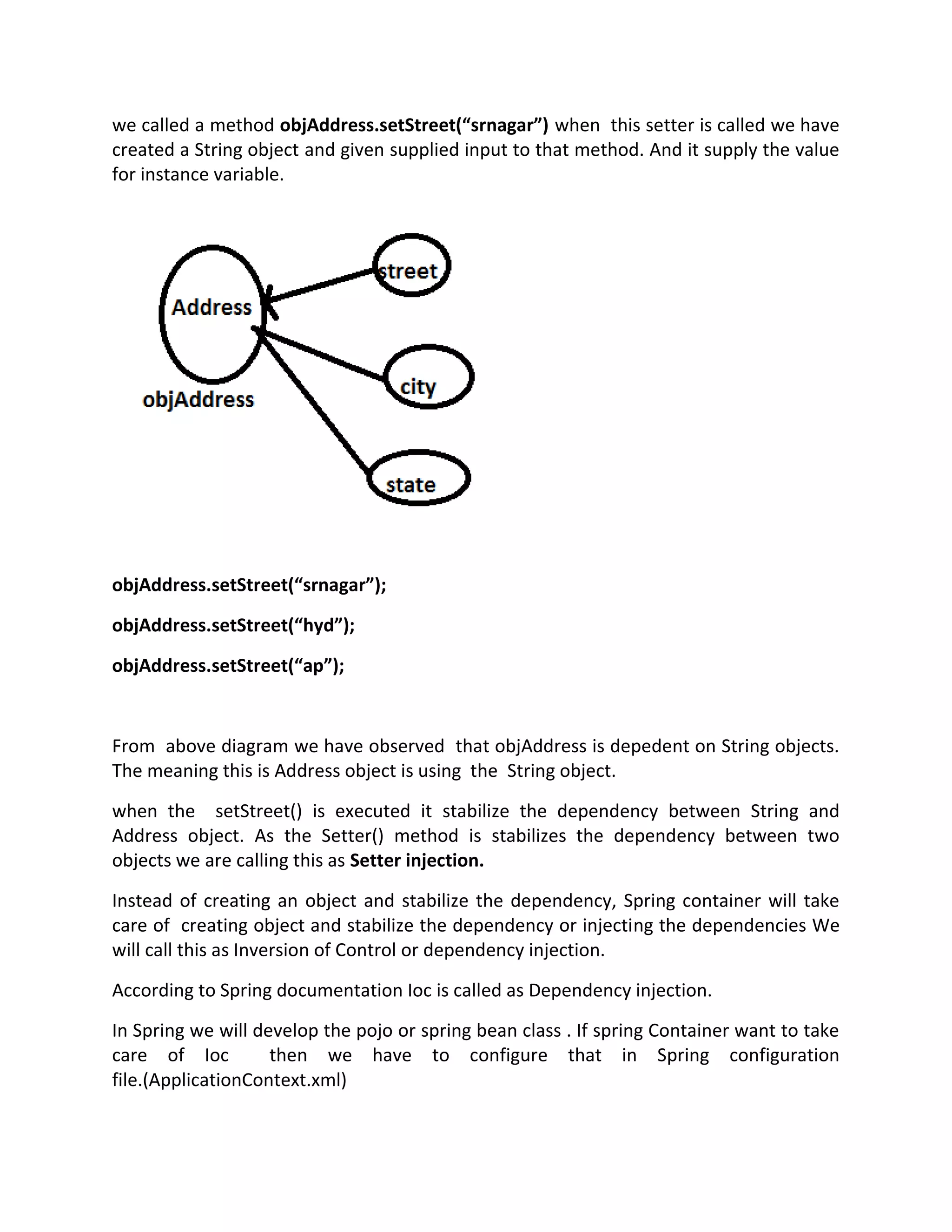we called a method objAddress.setStreet(“srnagar”) when this setter is called we have
created a String object and given supplied input to that method. And it supply the value
for instance variable.
objAddress.setStreet(“srnagar”);
objAddress.setStreet(“hyd”);
objAddress.setStreet(“ap”);
From above diagram we have observed that objAddress is depedent on String objects.
The meaning this is Address object is using the String object.
when the setStreet() is executed it stabilize the dependency between String and
Address object. As the Setter() method is stabilizes the dependency between two
objects we are calling this as Setter injection.
Instead of creating an object and stabilize the dependency, Spring container will take
care of creating object and stabilize the dependency or injecting the dependencies We
will call this as Inversion of Control or dependency injection.
According to Spring documentation Ioc is called as Dependency injection.
In Spring we will develop the pojo or spring bean class . If spring Container want to take
care of Ioc then we have to configure that in Spring configuration
file.(ApplicationContext.xml)
 