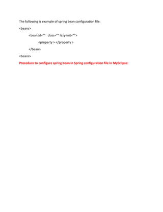 The following is example of spring bean configuration file:
<beans>
<bean id=”” class=”” lazy-init=””>
<property > </property >
</bean>
<beans>
Procedure to configure spring bean in Spring configuration file in MyEclipse:
 