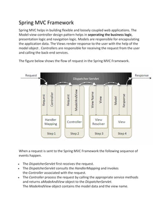 Spring MVC Framework
Spring MVC helps in building flexible and loosely coupled web applications. The
Model-view-controller design pattern helps in seperating the business logic,
presentation logic and navigation logic. Models are responsible for encapsulating
the application data. The Views render response to the user with the help of the
model object . Controllers are responsible for receiving the request from the user
and calling the back-end services.
The figure below shows the flow of request in the Spring MVC Framework.
When a request is sent to the Spring MVC Framework the following sequence of
events happen.
The DispatcherServlet first receives the request.
The DispatcherServlet consults the HandlerMapping and invokes
the Controller associated with the request.
The Controller process the request by calling the appropriate service methods
and returns aModeAndView object to the DispatcherServlet.
The ModeAndView object contains the model data and the view name.
 
