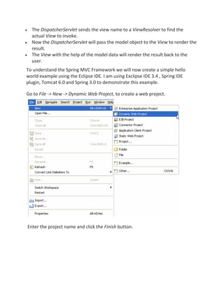 The DispatcherServlet sends the view name to a ViewResolver to find the
actual View to invoke.
Now the DispatcherServlet will pass the model object to the View to render the
result.
The View with the help of the model data will render the result back to the
user.
To understand the Spring MVC Framework we will now create a simple hello
world example using the Eclipse IDE. I am using Exclipse IDE 3.4 , Spring IDE
plugin, Tomcat 6.0 and Spring 3.0 to demonstrate this example.
Go to File -> New -> Dynamic Web Project, to create a web project.
Enter the project name and click the Finish button.
 