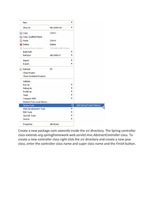 Create a new package com.vaannila inside the src directory. The Spring controller
class extends org.springframework.web.servlet.mvc.AbstractController class. To
create a new controller class right click the src directory and create a new java
class, enter the controller class name and super class name and the Finish button.
 