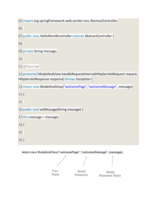 05.import org.springframework.web.servlet.mvc.AbstractController;
06.
07.public class HelloWorldController extends AbstractController {
08.
09.private String message;
10.
11.@Override
12.protected ModelAndView handleRequestInternal(HttpServletRequest request,
HttpServletResponse response) throws Exception {
13.return new ModelAndView("welcomePage","welcomeMessage", message);
14.}
15.
16.public void setMessage(String message) {
17.this.message = message;
18.}
19.
20.}
 