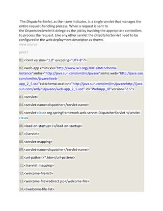 The DispatcherSevlet, as the name indicates, is a single servlet that manages the
entire request-handling process. When a request is sent to
the DispatcherServlet it delegates the job by invoking the appropriate controllers
to process the request. Like any other servlet the DispatcherServlet need to be
configured in the web deployment descriptor as shown.
view source
print?
01.<?xml version="1.0" encoding="UTF-8"?>
02.<web-app xmlns:xsi="http://www.w3.org/2001/XMLSchema-
instance"xmlns="http://java.sun.com/xml/ns/javaee"xmlns:web="http://java.sun.
com/xml/ns/javaee/web-
app_2_5.xsd"xsi:schemaLocation="http://java.sun.com/xml/ns/javaeehttp://java.
sun.com/xml/ns/javaee/web-app_2_5.xsd" id="WebApp_ID"version="2.5">
03.<servlet>
04.<servlet-name>dispatcher</servlet-name>
05.<servlet-class> org.springframework.web.servlet.DispatcherServlet </servlet-
class>
06.<load-on-startup>1</load-on-startup>
07.</servlet>
08.<servlet-mapping>
09.<servlet-name>dispatcher</servlet-name>
10.<url-pattern>*.htm</url-pattern>
11.</servlet-mapping>
12.<welcome-file-list>
13.<welcome-file>redirect.jsp</welcome-file>
14.</welcome-file-list>
 