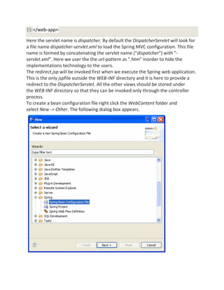 15.</web-app>
Here the servlet name is dispatcher. By default the DispatcherServlet will look for
a file name dispatcher-servlet.xml to load the Spring MVC configuration. This file
name is formed by concatenating the servlet name ("dispatcher") with "-
servlet.xml". Here we user the the url-pattern as ".htm" inorder to hide the
implementations technology to the users.
The redirect.jsp will be invoked first when we execute the Spring web application.
This is the only jspfile outside the WEB-INF directory and it is here to provide a
redirect to the DispatcherServlet. All the other views should be stored under
the WEB-INF directory so that they can be invoked only through the controller
process.
To create a bean configuration file right click the WebContent folder and
select New -> Other. The following dialog box appears.
 