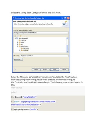 Select the Spring Bean Configuration file and click Next.
Enter the file name as "dispatcher-servlet.xml" and click the Finish button.
Now the Spring bean configuration file is created, we need to configure
the Controller and theViewResolver classes. The following code shows how to do
this.
view source
print?
01.<bean id="viewResolver"
02.class=" org.springframework.web.servlet.view.
InternalResourceViewResolver" >
03.<property name="prefix">
 
