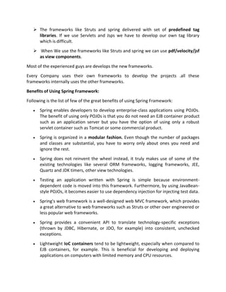  The frameworks like Struts and spring delivered with set of predefined tag
libraries. If we use Servlets and Jsps we have to develop our own tag library
which is difficult.
 When We use the frameworks like Struts and spring we can use pdf/velocity/jsf
as view components.
Most of the experienced guys are develops the new frameworks.
Every Company uses their own frameworks to develop the projects .all these
frameworks internally uses the other frameworks.
Benefits of Using Spring Framework:
Following is the list of few of the great benefits of using Spring Framework:
Spring enables developers to develop enterprise-class applications using POJOs.
The benefit of using only POJOs is that you do not need an EJB container product
such as an application server but you have the option of using only a robust
servlet container such as Tomcat or some commercial product.
Spring is organized in a modular fashion. Even though the number of packages
and classes are substantial, you have to worry only about ones you need and
ignore the rest.
Spring does not reinvent the wheel instead, it truly makes use of some of the
existing technologies like several ORM frameworks, logging frameworks, JEE,
Quartz and JDK timers, other view technologies.
Testing an application written with Spring is simple because environment-
dependent code is moved into this framework. Furthermore, by using JavaBean-
style POJOs, it becomes easier to use dependency injection for injecting test data.
Spring's web framework is a well-designed web MVC framework, which provides
a great alternative to web frameworks such as Struts or other over engineered or
less popular web frameworks.
Spring provides a convenient API to translate technology-specific exceptions
(thrown by JDBC, Hibernate, or JDO, for example) into consistent, unchecked
exceptions.
Lightweight IoC containers tend to be lightweight, especially when compared to
EJB containers, for example. This is beneficial for developing and deploying
applications on computers with limited memory and CPU resources.
 