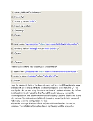 04.<value>/WEB-INF/jsp/</value>
05.</property>
06.<property name="suffix">
07.<value>.jsp</value>
08.</property>
09.</bean>
10.
11.<bean name="/welcome.htm" class="com.vaannila.HelloWorldController" >
12.<property name="message" value="Hello World!" />
13.</bean>
14.
15.</beans>
First let's understand how to configure the controller.
1.<bean name="/welcome.htm" class="com.vaannila.HelloWorldController" >
2.<property name="message" value="Hello World!" />
3.</bean>
Here the name attribute of the bean element indicates the URL pattern to map
the request. Since the id attribute can't contain special characters like "/" , we
specify the URL pattern using the name attribute of the bean element. By default
the DispatcherServlet uses the BeanNameUrlHandlerMapping to map the
incoming request. The BeanNameUrlHandlerMapping uses the bean name as the
URL pattern. Since BeanNameUrlHandlerMapping is used by default, you need
not do any seperate configuration for this.
We set the message attribute of the HelloWorldController class thru setter
injection. TheHelloWorldController class is configured just like an another
 