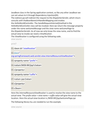 JavaBean class in the Spring application context, so like any other JavaBean we
can set values to it through Dependency Injection(DI).
The redirect.jsp will redirect the request to the DispatcherServlet, which inturn
consults with theBeanNameUrlHandlerMapping and invokes
the HelloWorldController. The handleRequestInternal()method in the
HelloWorldController class will be invoked. Here we return the message property
under the name welcomeMessage and the view name welcomePage to
the DispatcherServlet. As of now we only know the view name, and to find the
actual view to invoke we need a ViewResolver.
The ViewResolver is configured using the following code.
view source
print?
01.<bean id="viewResolver"
02.class="
org.springframework.web.servlet.view.InternalResourceViewResolver">
03.<property name="prefix">
04.<value>/WEB-INF/jsp/</value>
05.</property>
06.<property name="suffix">
07.<value>.jsp</value>
08.</property>
09.</bean>
Here the InternalResourceViewResolver is used to resolve the view name to the
actual view. The prefix value + view name + suffix value will give the actual view
location. Here the actual view location is /WEB-INF/jsp/welcomePage.jsp
The following library files are needed to run the example.
view source
 