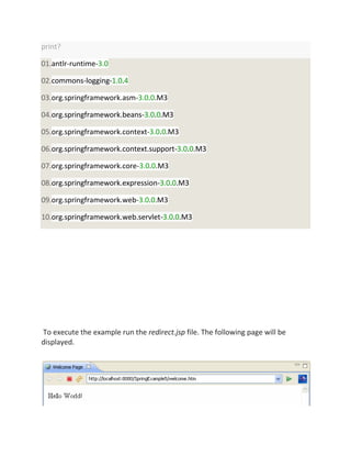 print?
01.antlr-runtime-3.0
02.commons-logging-1.0.4
03.org.springframework.asm-3.0.0.M3
04.org.springframework.beans-3.0.0.M3
05.org.springframework.context-3.0.0.M3
06.org.springframework.context.support-3.0.0.M3
07.org.springframework.core-3.0.0.M3
08.org.springframework.expression-3.0.0.M3
09.org.springframework.web-3.0.0.M3
10.org.springframework.web.servlet-3.0.0.M3
To execute the example run the redirect.jsp file. The following page will be
displayed.
 