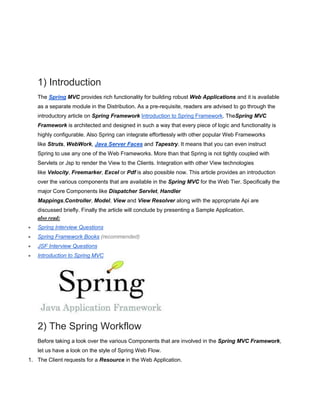 1) Introduction
The Spring MVC provides rich functionality for building robust Web Applications and it is available
as a separate module in the Distribution. As a pre-requisite, readers are advised to go through the
introductory article on Spring Framework Introduction to Spring Framework. TheSpring MVC
Framework is architected and designed in such a way that every piece of logic and functionality is
highly configurable. Also Spring can integrate effortlessly with other popular Web Frameworks
like Struts, WebWork, Java Server Faces and Tapestry. It means that you can even instruct
Spring to use any one of the Web Frameworks. More than that Spring is not tightly coupled with
Servlets or Jsp to render the View to the Clients. Integration with other View technologies
like Velocity, Freemarker, Excel or Pdf is also possible now. This article provides an introduction
over the various components that are available in the Spring MVC for the Web Tier. Specifically the
major Core Components like Dispatcher Servlet, Handler
Mappings,Controller, Model, View and View Resolver along with the appropriate Api are
discussed briefly. Finally the article will conclude by presenting a Sample Application.
also read:
Spring Interview Questions
Spring Framework Books (recommended)
JSF Interview Questions
Introduction to Spring MVC
2) The Spring Workflow
Before taking a look over the various Components that are involved in the Spring MVC Framework,
let us have a look on the style of Spring Web Flow.
1. The Client requests for a Resource in the Web Application.
 