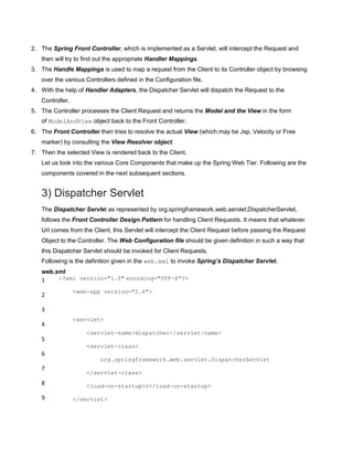 2. The Spring Front Controller, which is implemented as a Servlet, will intercept the Request and
then will try to find out the appropriate Handler Mappings.
3. The Handle Mappings is used to map a request from the Client to its Controller object by browsing
over the various Controllers defined in the Configuration file.
4. With the help of Handler Adapters, the Dispatcher Servlet will dispatch the Request to the
Controller.
5. The Controller processes the Client Request and returns the Model and the View in the form
of ModelAndView object back to the Front Controller.
6. The Front Controller then tries to resolve the actual View (which may be Jsp, Velocity or Free
marker) by consulting the View Resolver object.
7. Then the selected View is rendered back to the Client.
Let us look into the various Core Components that make up the Spring Web Tier. Following are the
components covered in the next subsequent sections.
3) Dispatcher Servlet
The Dispatcher Servlet as represented by org.springframework.web.servlet.DispatcherServlet,
follows the Front Controller Design Pattern for handling Client Requests. It means that whatever
Url comes from the Client, this Servlet will intercept the Client Request before passing the Request
Object to the Controller. The Web Configuration file should be given definition in such a way that
this Dispatcher Servlet should be invoked for Client Requests.
Following is the definition given in the web.xml to invoke Spring’s Dispatcher Servlet.
web.xml
1
2
3
4
5
6
7
8
9
<?xml version="1.0" encoding="UTF-8"?>
<web-app version="2.4">
<servlet>
<servlet-name>dispatcher</servlet-name>
<servlet-class>
org.springframework.web.servlet.DispatcherServlet
</servlet-class>
<load-on-startup>2</load-on-startup>
</servlet>
 