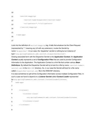 10
11
12
13
14
15
16
17
<servlet-mapping>
<servlet-name>dispatcher</servlet-name>
<url-pattern>*.*</url-pattern>
</servlet-mapping>
</web-app>
Look into the definition of servlet-mapping tag. It tells that whatever be the Client Request
(represented by *.* meaning any Url with any extension), invoke the Servlet by
name'dispatcher'. In our case, the „dispatcher‟ servlet is nothing but an instance of
type'org.springframework.web.servlet.DispatcherServlet'.
Closing associated term with the Dispatcher Servlet is the Application Context. An Application
Context usually represents a set of Configuration Files that are used to provide Configuration
Information to the Application. The Application Context is a Xml file that contain various Bean
Definitions. By default the Dispatcher Servlet will try to look for a file by name <servlet-name>-
servlet.xml in the WEB-INF directory. So, in our case the Servlet will look for a file name
called dispatcher-servlet.xml file in the WEB-INF directory.
It is wise sometimes to split all the Configuration information across multiple Configuration Files. In
such a case we have to depend on a Listener Servlet called Context Loader represented
by org.springframework.web.context.ContextLoaderListener.
1
2
3
4
5
6
7
8
<web-app>
<listener>
<listener-class>
org.springframework.web.context.ContextLoaderListener
</listener-class>
</listener>
 