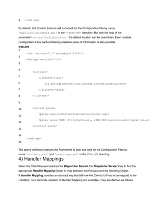 9 </web-app>
By default, this Context Listener will try to look for the Configuration File by name
'applicationContext.xml' in the '/WEB-INF' directory. But with the help of the
parameter'contextConfigLocation' the default location can be overridden. Even multiple
Configuration Files each containing separate piece of Information is also possible.
web.xml
1
2
3
4
5
6
7
8
9
10
11
12
13
14
15
<?xml version="1.0" encoding="UTF-8"?>
<web-app version="2.4">
<listener>
<listener-class>
org.springframework.web.context.ContextLoaderListener
</listener-class>
</listener>
<context-param>
<param-name>contextConfigLocation</param-name>
<param-value>/WEB-INF/contacts.xml, /WEB-INF/resources.xml</param-value>
</context-param>
</web-app>
The above definition instructs the Framework to look and load for the Configuration Files by
name 'contacts.xml' and 'resources.xml' in the WEB-INF directory.
4) Handler Mappings
When the Client Request reaches the Dispatcher Servlet, the Dispatcher Servlet tries to find the
appropriate Handler Mapping Object to map between the Request and the Handling Object.
A Handler Mapping provides an abstract way that tell how the Client‟s Url has to be mapped to the
Handlers. Four concrete variation of Handler Mapping are available. They are defined as follows
 