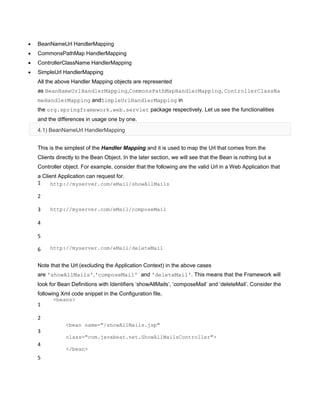 BeanNameUrl HandlerMapping
CommonsPathMap HandlerMapping
ControllerClassName HandlerMapping
SimpleUrl HandlerMapping
All the above Handler Mapping objects are represented
as BeanNameUrlHandlerMapping,CommonsPathMapHandlerMapping, ControllerClassNa
meHandlerMapping andSimpleUrlHandlerMapping in
the org.springframework.web.servlet package respectively. Let us see the functionalities
and the differences in usage one by one.
4.1) BeanNameUrl HandlerMapping
This is the simplest of the Handler Mapping and it is used to map the Url that comes from the
Clients directly to the Bean Object. In the later section, we will see that the Bean is nothing but a
Controller object. For example, consider that the following are the valid Url in a Web Application that
a Client Application can request for.
1
2
3
4
5
6
http://myserver.com/eMail/showAllMails
http://myserver.com/eMail/composeMail
http://myserver.com/eMail/deleteMail
Note that the Url (excluding the Application Context) in the above cases
are 'showAllMails','composeMail' and 'deleteMail'. This means that the Framework will
look for Bean Definitions with Identifiers „showAllMails‟, „composeMail‟ and „deleteMail‟. Consider the
following Xml code snippet in the Configuration file,
1
2
3
4
5
<beans>
<bean name="/showAllMails.jsp"
class="com.javabeat.net.ShowAllMailsController">
</bean>
 