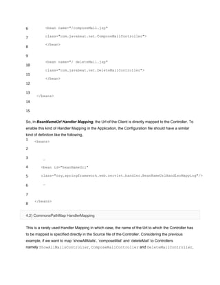 6
7
8
9
10
11
12
13
14
15
<bean name="/composeMail.jsp"
class="com.javabeat.net.ComposeMailController">
</bean>
<bean name="/ deleteMail.jsp"
class="com.javabeat.net.DeleteMailController">
</bean>
</beans>
So, in BeanNameUrl Handler Mapping, the Url of the Client is directly mapped to the Controller. To
enable this kind of Handler Mapping in the Application, the Configuration file should have a similar
kind of definition like the following,
1
2
3
4
5
6
7
8
<beans>
…
<bean id="beanNameUrl"
class="org.springframework.web.servlet.handler.BeanNameUrlHandlerMapping"/>
…
</beans>
4.2) CommonsPathMap HandlerMapping
This is a rarely used Handler Mapping in which case, the name of the Url to which the Controller has
to be mapped is specified directly in the Source file of the Controller. Considering the previous
example, if we want to map „showAllMails‟, „composeMail‟ and „deleteMail‟ to Controllers
namely ShowAllMailsController, ComposeMailController and DeleteMailController,
 