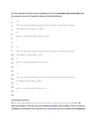 then the mapping information must be specified in the form of meta-data in the source filesinside
the Javadoc comments. Consider the following Controller Definitions,
1
2
3
4
5
6
7
8
9
10
11
12
13
14
15
16
17
18
19
20
/**
*@@ org.springframework.web.servlet.handler.commonsattributes.
*PathMap("/showAllMails.jsp")
*/
public class ShowAllMailsController{
}
/**
*@@ org.springframework.web.servlet.handler.commonsattributes.
*PathMap("/composeMail.jsp")
*/
public class ComposeMailController{
}
/**
*@@ org.springframework.web.servlet.handler.commonsattributes.
*PathMap("/deleteMail.jsp")
*/
public class DeleteMailController {
}
The attribute must point
toorg.springframework.web.servlet.handler.commonsattributes.PathMap. By
defining Controllers in this way, one more additional compilation step is needed. That is to make the
availability of this attribute in the Class files, this Java Source has to be compiled with theCommons
 