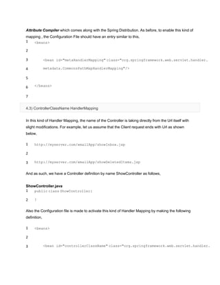 Attribute Compiler which comes along with the Spring Distribution. As before, to enable this kind of
mapping , the Configuration File should have an entry similar to this,
1
2
3
4
5
6
7
<beans>
<bean id="metaHandlerMapping" class="org.springframework.web.servlet.handler.
metadata.CommonsPathMapHandlerMapping"/>
</beans>
4.3) ControllerClassName HandlerMapping
In this kind of Handler Mapping, the name of the Controller is taking directly from the Url itself with
slight modifications. For example, let us assume that the Client request ends with Url as shown
below,
1
2
3
http://myserver.com/emailApp/showInbox.jsp
http://myserver.com/emailApp/showDeletedItems.jsp
And as such, we have a Controller definition by name ShowController as follows,
ShowController.java
1
2
public class ShowController{
}
Also the Configuration file is made to activate this kind of Handler Mapping by making the following
definition,
1
2
3
<beans>
<bean id="controllerClassName" class="org.springframework.web.servlet.handler.
 