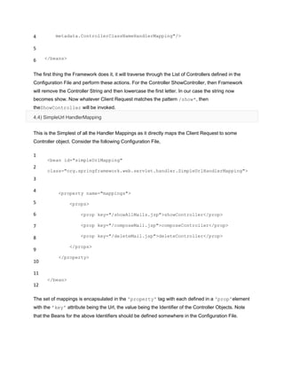 4
5
6
metadata.ControllerClassNameHandlerMapping"/>
</beans>
The first thing the Framework does it, it will traverse through the List of Controllers defined in the
Configuration File and perform these actions. For the Controller ShowController, then Framework
will remove the Controller String and then lowercase the first letter. In our case the string now
becomes show. Now whatever Client Request matches the pattern /show*, then
theShowController will be invoked.
4.4) SimpleUrl HandlerMapping
This is the Simplest of all the Handler Mappings as it directly maps the Client Request to some
Controller object. Consider the following Configuration File,
1
2
3
4
5
6
7
8
9
10
11
12
<bean id="simpleUrlMapping"
class="org.springframework.web.servlet.handler.SimpleUrlHandlerMapping">
<property name="mappings">
<props>
<prop key="/showAllMails.jsp">showController</prop>
<prop key="/composeMail.jsp">composeController</prop>
<prop key="/deleteMail.jsp">deleteController</prop>
</props>
</property>
</bean>
The set of mappings is encapsulated in the 'property' tag with each defined in a 'prop'element
with the 'key' attribute being the Url, the value being the Identifier of the Controller Objects. Note
that the Beans for the above Identifiers should be defined somewhere in the Configuration File.
 