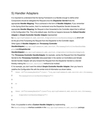 5) Handler Adapters
It is important to understand that the Spring Framework is so flexible enough to define what
Components should be delegated the Request once the Dispatcher Servlet finds the
appropriate Handler Mapping. This is achieved in the form of Handler Adapters. If you remember
in the Spring Work flow section, that it is mentioned once the Dispatcher Servlet chooses the
appropriate Handler Mapping, the Request is then forwarded to the Controller object that is defined
in the Configuration File. This is the default case. And this so happens because the Default Handler
Adapter is Simple Controller Handler Adapter (represented
byorg.springframework.web.servlet.SimpleControllerHandlerAdapter), which will
do the job of the Forwarding the Request from the Dispatcher to the Controller object.
Other types of Handler Adapters are Throwaway Controller
HandlerAdapter(org.springframework.web.servlet.ThrowawayControllerHandlerAda
pter) andSimpleServlet
HandlerAdapter(org.springframework.web.servlet.SimpleServletHandlerAdapter).
The Throwaway Controller HandlerAdapter, for example, carries the Request from the Dispatcher
Servlet to the Throwaway Controller (discussed later in the section on Controllers) and Simple
Servlet Handler Adapter will carry forward the Request from the Dispatcher Servlet to a Servlet
thereby making the Servlet.service() method to be invoked.
If, for example, you don‟t want the default Simple Controller Handler Adapter, then you have to
redefine the Configuration file with the similar kind of information as shown below,
1
2
3
4
5
6
7
8
<bean id="throwawayHandler" class = "org.springframework.web.servlet.mvc.throwaway.
ThrowawayControllerHandlerAdapter"/>
or
<bean id="throwawayHandler" class="org.springframework.web.servlet.mvc.throwaway.
SimpleServletHandlerAdapter"/>
Even, it is possible to write a Custom Handler Adapter by implementing
the HandlerAdapterinterface available in the org.springframework.web.servlet package.
 