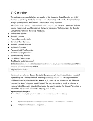 6) Controller
Controllers are components that are being called by the Dispatcher Servlet for doing any kind of
Business Logic. Spring Distribution already comes with a variety of Controller Componentseach
doing a specific purpose. All Controller Components in Spring implement
theorg.springframework.web.servlet.mvc.Controller interface. This section aimed to
provide the commonly used Controllers in the Spring Framework. The following are the Controller
Components available in the Spring Distribution.
SimpleFormController
AbstractController
AbstractCommandController
CancellableFormController
AbstractCommandController
MultiActionController
ParameterizableViewController
ServletForwardingController
ServletWrappingController
UrlFilenameViewController
The following section covers only
on AbstractController, AbstractCommandController,SimpleFormController and Can
cellableFormController in detail.
6.1) Abstract Controller
If one wants to implement Custom Controller Component right from the scratch, then instead of
implementing the Controller interface, extending AbstractController can be preferred as it
provides the basic support for the GET and the POST methods. It is advised that only for simple
purpose, this type of extensions should be used. The purpose may be as simple as returning a
resource to the Client upon request without having the need to examine the Request Parameters or
other Stuffs. For example, consider the following piece of code,
MySimpleController.java
1
2
3
4
public class MySimpleController extends AbstractController{
public void handleRequestInternal(HttpServletRequest request,
HttpServletResponse response){
 