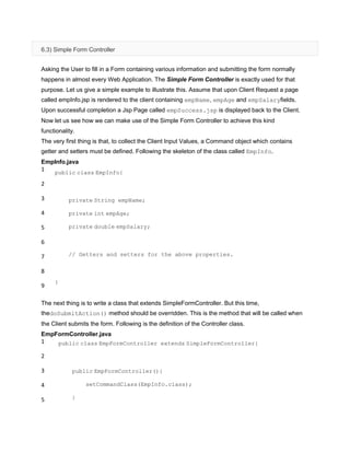 6.3) Simple Form Controller
Asking the User to fill in a Form containing various information and submitting the form normally
happens in almost every Web Application. The Simple Form Controller is exactly used for that
purpose. Let us give a simple example to illustrate this. Assume that upon Client Request a page
called empInfo.jsp is rendered to the client containing empName, empAge and empSalaryfields.
Upon successful completion a Jsp Page called empSuccess.jsp is displayed back to the Client.
Now let us see how we can make use of the Simple Form Controller to achieve this kind
functionality.
The very first thing is that, to collect the Client Input Values, a Command object which contains
getter and setters must be defined. Following the skeleton of the class called EmpInfo.
EmpInfo.java
1
2
3
4
5
6
7
8
9
public class EmpInfo{
private String empName;
private int empAge;
private double empSalary;
// Getters and setters for the above properties.
}
The next thing is to write a class that extends SimpleFormController. But this time,
thedoSubmitAction() method should be overridden. This is the method that will be called when
the Client submits the form. Following is the definition of the Controller class.
EmpFormController.java
1
2
3
4
5
public class EmpFormController extends SimpleFormController{
public EmpFormController(){
setCommandClass(EmpInfo.class);
}
 