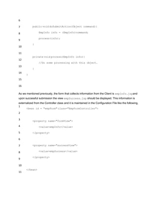 6
7
8
9
10
11
12
13
14
15
16
public void doSubmitAction(Object command){
EmpInfo info = (EmpInfo)command;
process(info);
}
private void process(EmpInfo info){
//Do some processing with this object.
}
}
As we mentioned previously, the form that collects information from the Client is empInfo.jspand
upon successful submission the view empSuccess.jsp should be displayed. This information is
externalized from the Controller class and it is maintained in the Configuration File like the following,
1
2
3
4
5
6
7
8
9
10
11
<bean id = "empForm" class="EmpFormController">
<property name="formView">
<value>empInfo</value>
</property>
<property name="successView">
<value>empSuccess</value>
</property>
</bean>
 
