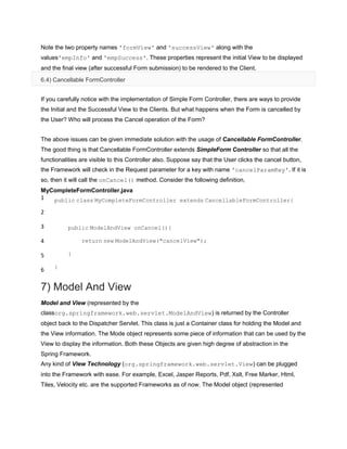 Note the two property names 'formView' and 'successView' along with the
values'empInfo' and 'empSuccess'. These properties represent the initial View to be displayed
and the final view (after successful Form submission) to be rendered to the Client.
6.4) Cancellable FormController
If you carefully notice with the implementation of Simple Form Controller, there are ways to provide
the Initial and the Successful View to the Clients. But what happens when the Form is cancelled by
the User? Who will process the Cancel operation of the Form?
The above issues can be given immediate solution with the usage of Cancellable FormController.
The good thing is that Cancellable FormController extends SimpleForm Controller so that all the
functionalities are visible to this Controller also. Suppose say that the User clicks the cancel button,
the Framework will check in the Request parameter for a key with name 'cancelParamKey'. If it is
so, then it will call the onCancel() method. Consider the following definition,
MyCompleteFormController.java
1
2
3
4
5
6
public class MyCompleteFormController extends CancellableFormController{
public ModelAndView onCancel(){
return new ModelAndView("cancelView");
}
}
7) Model And View
Model and View (represented by the
classorg.springframework.web.servlet.ModelAndView) is returned by the Controller
object back to the Dispatcher Servlet. This class is just a Container class for holding the Model and
the View information. The Mode object represents some piece of information that can be used by the
View to display the information. Both these Objects are given high degree of abstraction in the
Spring Framework.
Any kind of View Technology (org.springframework.web.servlet.View) can be plugged
into the Framework with ease. For example, Excel, Jasper Reports, Pdf, Xslt, Free Marker, Html,
Tiles, Velocity etc. are the supported Frameworks as of now. The Model object (represented
 