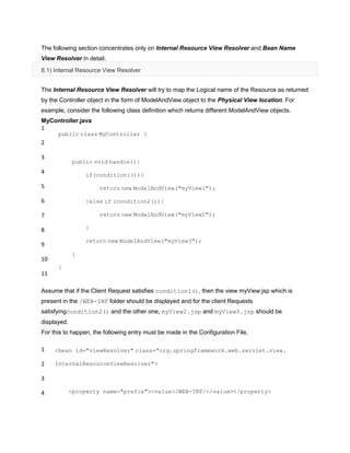 The following section concentrates only on Internal Resource View Resolver and Bean Name
View Resolver in detail.
8.1) Internal Resource View Resolver
The Internal Resource View Resolver will try to map the Logical name of the Resource as returned
by the Controller object in the form of ModelAndView object to the Physical View location. For
example, consider the following class definition which returns different ModelAndView objects.
MyController.java
1
2
3
4
5
6
7
8
9
10
11
public class MyController {
public void handle(){
if(condition1()){
return new ModelAndView("myView1");
}else if (condition2()){
return new ModelAndView("myView2");
}
return new ModelAndView("myView3");
}
}
Assume that if the Client Request satisfies condition1(), then the view myView.jsp which is
present in the /WEB-INF folder should be displayed and for the client Requests
satisfyingcondition2() and the other one, myView2.jsp and myView3.jsp should be
displayed.
For this to happen, the following entry must be made in the Configuration File,
1
2
3
4
<bean id="viewResolver" class="org.springframework.web.servlet.view.
InternalResourceViewResolver">
<property name="prefix"><value>/WEB-INF/</value></property>
 