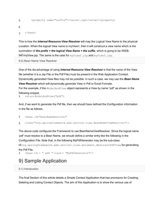 5
6
7
<property name="suffix"><value>.jsp</value></property>
</bean>
This is how the Internal Resource View Resolver will map the Logical View Name to the physical
Location. When the logical View name is myView1, then it will construct a view name which is the
summation of the prefix + the logical View Name + the suffix, which is going to be /WEB-
INF/myView.jsp. The same is the case for myView2.jsp and myView3.jsp.
8.2) Bean Name View Resolver
One of the dis-advantage of using Internal Resource View Resolver is that the name of the View
file (whether it is a Jsp File or the Pdf File) must be present in the Web Application Context.
Dynamically generated View files may not be possible. In such a case, we may use the Bean Name
View Resolver which will dynamically generate View in Pdf or Excel Formats.
For the example, if the ModelAndView object represents a View by name “pdf” as shown in the
following snippet,
1 return ModelAndView("pdf")
And, if we want to generate the Pdf file, then we should have defined the Configuration information
in the file as follows,
1
2
<bean id="beanNameResolver"
class="org.springframework.web.servlet.view.BeanNameViewResolver"/>
The above code configures the Framework to use BeanNameViewResolver. Since the logical name
„pdf‟ must resolve to a Bean Name, we should define a similar entry like the following in the
Configuration File. Note that, in the following MyPdfGenerator may be the sub-class
oforg.springframework.web.servlet.view.document.AbstractPdfView for generating
the Pdf File.
1 <bean id = " pdf " class = "MyPdfGenerator"/>
9) Sample Application
9.1) Introduction
The final Section of this article details a Simple Contact Application that has provisions for Creating,
Deleting and Listing Contact Objects. The aim of this Application is to show the various use of
 