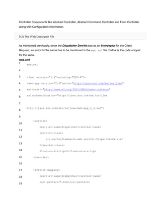 Controller Components like Abstract Controller, Abstract Command Controller and Form Controller
along with Configuration Information.
9.2) The Web Descriptor File
As mentioned previously, since the Dispatcher Servlet acts as an Interceptor for the Client
Request, an entry for the same has to be mentioned in the web.xml file. Follow is the code snippet
for the same,
web.xml
1
2
3
4
5
6
7
8
9
10
11
12
13
14
15
16
17
18
19
web.xml
<?xml version="1.0" encoding="UTF-8"?>
<web-app version="2.4" xmlns="http://java.sun.com/xml/ns/j2ee"
xmlns:xsi="http://www.w3.org/2001/XMLSchema-instance"
xsi:schemaLocation="http://java.sun.com/xml/ns/j2ee
http://java.sun.com/xml/ns/j2ee/web-app_2_4.xsd">
<servlet>
<servlet-name>dispatcher</servlet-name>
<servlet-class>
org.springframework.web.servlet.DispatcherServlet
</servlet-class>
<load-on-startup>2</load-on-startup>
</servlet>
<servlet-mapping>
<servlet-name>dispatcher</servlet-name>
<url-pattern>*.htm</url-pattern>
 