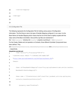 20
21
22
23
24
</servlet-mapping>
</web-app>
9.3) Configuration File
The following represents the Configuration File for holding various piece of Configuration
Information. The first thing to note is the type of Handler Mapping configured. In our case, it is the
Bean Name Url Handler Mapping which means that the Url of the Client is tightly coupled with the
class name of the Bean (Controller). Since all the Jsp files are maintained in
the'/WEB/contacts' directory the 'prefix' property is pointing to '/WEB/contacts'.
For the Create, Delete and List operation on Contacts, three different Controller Components have
been defined. They
are CreateContactController, DeleteContactController andListContactsControlle
r respectively.
dispatcher-servlet.xml
1
2
3
4
5
6
7
8
9
10
11
<?xml version="1.0" encoding="UTF-8" ?>
<!DOCTYPE beans PUBLIC "-//SPRING//DTD BEAN//EN"
"http://www.springframework.org/dtd/spring-beans.dtd">
<beans>
<bean id="beanNameUrlMapping" class="org.springframework.web.servlet.handler.
BeanNameUrlHandlerMapping"/>
<bean name = "/CreateContact.htm" class="net.javabeat.articles.spring.mvc.
contacts.CreateContactController">
<property name="formView">
 