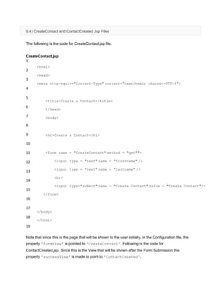 9.4) CreateContact and ContactCreated Jsp Files
The following is the code for CreateContact.jsp file.
CreateContact.jsp
1
2
3
4
5
6
7
8
9
10
11
12
13
14
15
16
17
18
19
<html>
<head>
<meta http-equiv="Content-Type" content="text/html; charset=UTF-8">
<title>Create a Contact</title>
</head>
<body>
<h1>Create a Contact</h1>
<form name = "CreateContact" method = "get"">
<input type = "text" name = "firstname" />
<input type = "text" name = "lastname" />
<br>
<input type="submit" name = "Create Contact" value = "Create Contact"/>
</form>
</body>
</html>
Note that since this is the page that will be shown to the user initially, in the Configuration file, the
property 'formView' is pointed to 'CreateContact'. Following is the code for
ContactCreated.jsp. Since this is the View that will be shown after the Form Submission the
property 'successView' is made to point to 'ContactCreated'.
 