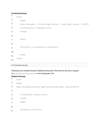 ContactCreated.jsp
1
2
3
4
5
6
7
8
9
10
11
12
<html>
<head>
<meta http-equiv = "Content-Type" content = "text/html; charset = UTF-8">
<title>Contact is Created</title>
</head>
<body>
<h1>Contact is successfully Created</h1>
</body>
</html>
9.5) DeleteContact.jsp
Following is the complete listing for DeleteContact.jsp file. Note that this Jsp File is mapped
toDeleteContactController in the Configuration File.
DeleteContact.jsp
1
2
3
4
5
6
7
8
9
<html>
<head>
<meta http-equiv="Content-Type" content="text/html; charset=UTF-8">
<title>Delete Contact</title>
</head>
<body>
<h1>Delete Contact</h1>
 