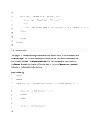 10
11
12
13
14
15
16
17
18
<form name = "DeleteContact" method = "get">
<input type = "text" name = "firstname" />
<br>
<input type="submit" name = "DeleteContact" value = "Delete Contact"/>
</form>
</body>
</html>
9.6) ListContacts.jsp
This page is to list all the existing Contacts that were created before. It should be noted that
theModel Object that holds all the Contact Information in the form of List is available in the
ListContactsController. The Model Information from the Controller after getting bound to
theRequest Scope is being taken off from the View in the form of Expression Language.
Following is the listing for ListContacts.jsp
ListContacts.jsp
1
2
3
4
5
6
7
8
9
10
<html>
<head>
<meta http-equiv="Content-Type" content="text/html; charset=UTF-8">
<title>Showing All Contacts</title>
</head>
<body>
<h1>Showing All Contacts</h1>
 