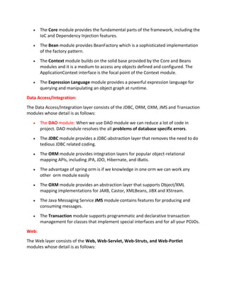 The Core module provides the fundamental parts of the framework, including the
IoC and Dependency Injection features.
The Bean module provides BeanFactory which is a sophisticated implementation
of the factory pattern.
The Context module builds on the solid base provided by the Core and Beans
modules and it is a medium to access any objects defined and configured. The
ApplicationContext interface is the focal point of the Context module.
The Expression Language module provides a powerful expression language for
querying and manipulating an object graph at runtime.
Data Access/Integration:
The Data Access/Integration layer consists of the JDBC, ORM, OXM, JMS and Transaction
modules whose detail is as follows:
The DAO module: When we use DAO module we can reduce a lot of code in
project. DAO module resolves the all problems of database specific errors.
The JDBC module provides a JDBC-abstraction layer that removes the need to do
tedious JDBC related coding.
The ORM module provides integration layers for popular object-relational
mapping APIs, including JPA, JDO, Hibernate, and iBatis.
The advantage of spring orm is if we knowledge in one orm we can work any
other orm module easily
The OXM module provides an abstraction layer that supports Object/XML
mapping implementations for JAXB, Castor, XMLBeans, JiBX and XStream.
The Java Messaging Service JMS module contains features for producing and
consuming messages.
The Transaction module supports programmatic and declarative transaction
management for classes that implement special interfaces and for all your POJOs.
Web:
The Web layer consists of the Web, Web-Servlet, Web-Struts, and Web-Portlet
modules whose detail is as follows:
 