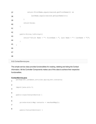 37
38
39
40
41
42
43
44
45
46
47
48
return (firstName.equals(second.getFirstName()) &&
lastName.equals(second.getLastName()));
}
return false;
}
public String toString(){
return "[First Name = " + firstName + ", Last Name = " + lastName + "]";
}
}
9.8) ContactService.java
This simple service class provides functionalities for creating, deleting and listing the Contact
information. All the Controller Components makes use of this class to achieve their respective
functionalities.
ContactService.java
1
2
3
4
5
6
7
8
package net.javabeat.articles.spring.mvc.contacts;
import java.util.*;
public class ContactService {
private static Map contacts = new HashMap();
public ContactService() {
 