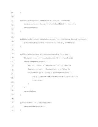 9
10
11
12
13
14
15
16
17
18
19
20
21
22
23
24
25
26
27
28
29
30
31
32
33
}
public static Contact createContact(Contact contact){
contacts.put(new Integer(contact.hashCode()), contact);
return contact;
}
public static Contact createContact(String firstName, String lastName){
return createContact(new Contact(firstName, lastName));
}
public static boolean deleteContact(String firstName){
Iterator iterator = contacts.entrySet().iterator();
while (iterator.hasNext()){
Map.Entry entry = (Map.Entry)iterator.next();
Contact contact = (Contact)entry.getValue();
if (contact.getFirstName().equals(firstName)){
contacts.remove(new Integer(contact.hashCode()));
return true;
}
}
return false;
}
public static List listContacts(){
return toList(contacts);
}
 