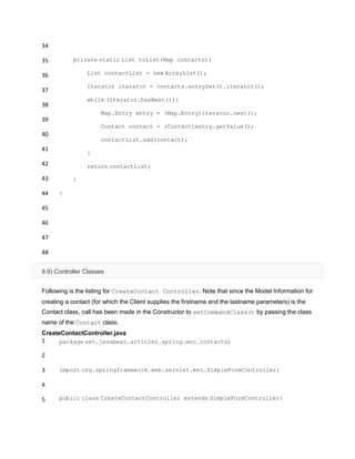 34
35
36
37
38
39
40
41
42
43
44
45
46
47
48
private static List toList(Map contacts){
List contactList = new ArrayList();
Iterator iterator = contacts.entrySet().iterator();
while (iterator.hasNext()){
Map.Entry entry = (Map.Entry)iterator.next();
Contact contact = (Contact)entry.getValue();
contactList.add(contact);
}
return contactList;
}
}
9.9) Controller Classes
Following is the listing for CreateContact Controller. Note that since the Model Information for
creating a contact (for which the Client supplies the firstname and the lastname parameters) is the
Contact class, call has been made in the Constructor to setCommandClass() by passing the class
name of the Contact class.
CreateContactController.java
1
2
3
4
5
package net.javabeat.articles.spring.mvc.contacts;
import org.springframework.web.servlet.mvc.SimpleFormController;
public class CreateContactController extends SimpleFormController{
 