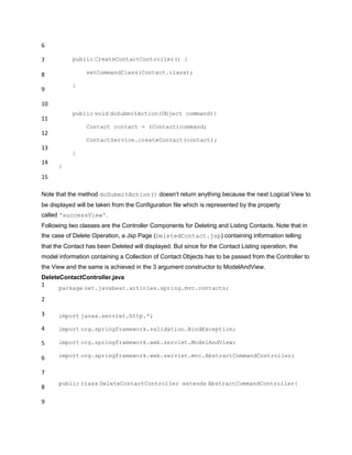 6
7
8
9
10
11
12
13
14
15
public CreateContactController() {
setCommandClass(Contact.class);
}
public void doSubmitAction(Object command){
Contact contact = (Contact)command;
ContactService.createContact(contact);
}
}
Note that the method doSubmitAction() doesn‟t return anything because the next Logical View to
be displayed will be taken from the Configuration file which is represented by the property
called 'successView'.
Following two classes are the Controller Components for Deleting and Listing Contacts. Note that in
the case of Delete Operation, a Jsp Page (DeletedContact.jsp) containing information telling
that the Contact has been Deleted will displayed. But since for the Contact Listing operation, the
model information containing a Collection of Contact Objects has to be passed from the Controller to
the View and the same is achieved in the 3 argument constructor to ModelAndView.
DeleteContactController.java
1
2
3
4
5
6
7
8
9
package net.javabeat.articles.spring.mvc.contacts;
import javax.servlet.http.*;
import org.springframework.validation.BindException;
import org.springframework.web.servlet.ModelAndView;
import org.springframework.web.servlet.mvc.AbstractCommandController;
public class DeleteContactController extends AbstractCommandController{
 