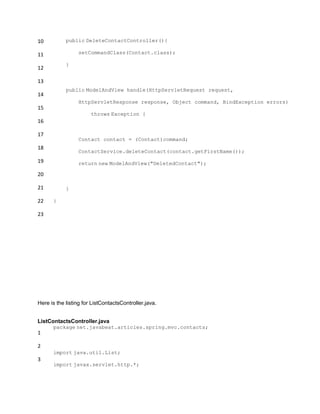 10
11
12
13
14
15
16
17
18
19
20
21
22
23
public DeleteContactController(){
setCommandClass(Contact.class);
}
public ModelAndView handle(HttpServletRequest request,
HttpServletResponse response, Object command, BindException errors)
throws Exception {
Contact contact = (Contact)command;
ContactService.deleteContact(contact.getFirstName());
return new ModelAndView("DeletedContact");
}
}
Here is the listing for ListContactsController.java.
ListContactsController.java
1
2
3
package net.javabeat.articles.spring.mvc.contacts;
import java.util.List;
import javax.servlet.http.*;
 