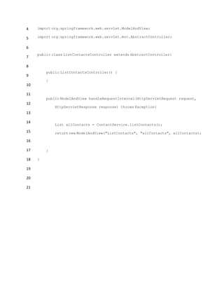 4
5
6
7
8
9
10
11
12
13
14
15
16
17
18
19
20
21
import org.springframework.web.servlet.ModelAndView;
import org.springframework.web.servlet.mvc.AbstractController;
public class ListContactsController extends AbstractController{
public ListContactsController() {
}
public ModelAndView handleRequestInternal(HttpServletRequest request,
HttpServletResponse response) throws Exception{
List allContacts = ContactService.listContacts();
return new ModelAndView("ListContacts", "allContacts", allContacts);
}
}
 