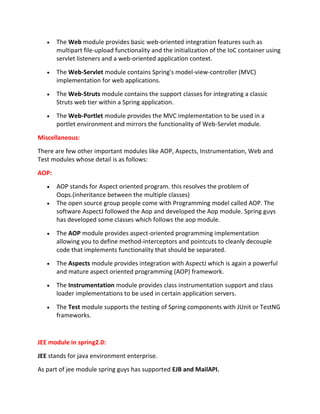 The Web module provides basic web-oriented integration features such as
multipart file-upload functionality and the initialization of the IoC container using
servlet listeners and a web-oriented application context.
The Web-Servlet module contains Spring's model-view-controller (MVC)
implementation for web applications.
The Web-Struts module contains the support classes for integrating a classic
Struts web tier within a Spring application.
The Web-Portlet module provides the MVC implementation to be used in a
portlet environment and mirrors the functionality of Web-Servlet module.
Miscellaneous:
There are few other important modules like AOP, Aspects, Instrumentation, Web and
Test modules whose detail is as follows:
AOP:
AOP stands for Aspect oriented program. this resolves the problem of
Oops.(inheritance between the multiple classes)
The open source group people come with Programming model called AOP. The
software AspectJ followed the Aop and developed the Aop module. Spring guys
has developed some classes which follows the aop module.
The AOP module provides aspect-oriented programming implementation
allowing you to define method-interceptors and pointcuts to cleanly decouple
code that implements functionality that should be separated.
The Aspects module provides integration with AspectJ which is again a powerful
and mature aspect oriented programming (AOP) framework.
The Instrumentation module provides class instrumentation support and class
loader implementations to be used in certain application servers.
The Test module supports the testing of Spring components with JUnit or TestNG
frameworks.
JEE module in spring2.0:
JEE stands for java environment enterprise.
As part of jee module spring guys has supported EJB and MailAPI.
 