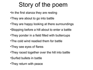 Story of the poem   In the first stanza they are resting  They are about to go into battle They are happy looking at there surroundings Stopping before a hill about to enter a battle  They ponder in a field filled with buttercups The cold wind readied them for battle They see eyes of flares They raced together over the hill into battle Surfed bullets in battle  They return with peace  