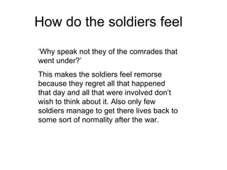 How do the soldiers feel ‘ Why speak not they of the comrades that went under?’  This makes the soldiers feel remorse because they regret all that happened that day and all that were involved don’t wish to think about it. Also only few soldiers manage to get there lives back to some sort of normality after the war. 
