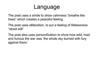 Language The poet uses a simile to show calmness “breathe like trees” which creates a peaceful feeling. The poet uses alliteration, to put a feeling of lifelessness “stood still” The poet also uses personification to show how wild, mad and furious the war was ‘the whole sky burned with fury against them;’ 