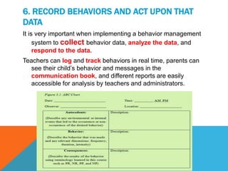 6. RECORD BEHAVIORS AND ACT UPON THAT
DATA
It is very important when implementing a behavior management
system to collect behavior data, analyze the data, and
respond to the data.
Teachers can log and track behaviors in real time, parents can
see their child’s behavior and messages in the
communication book, and different reports are easily
accessible for analysis by teachers and administrators.
 