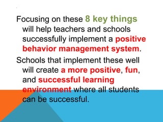 .
Focusing on these 8 key things
will help teachers and schools
successfully implement a positive
behavior management system.
Schools that implement these well
will create a more positive, fun,
and successful learning
environment where all students
can be successful.
 